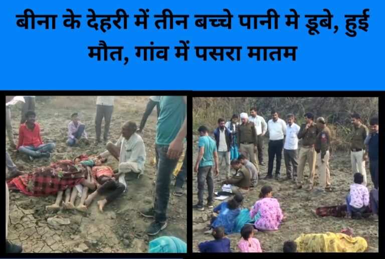 बीना के देहरी में तीन बच्चे पानी मे डूबे, हुई मौत, गांव में पसरा मातम